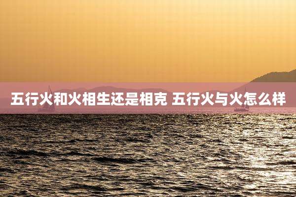 五行火和火相生还是相克 五行火与火怎么样