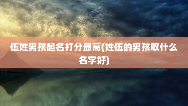 伍姓男孩起名打分最高(姓伍的男孩取什么名字好)