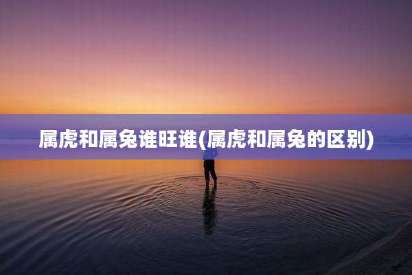 属虎和属兔谁旺谁(属虎和属兔的区别)