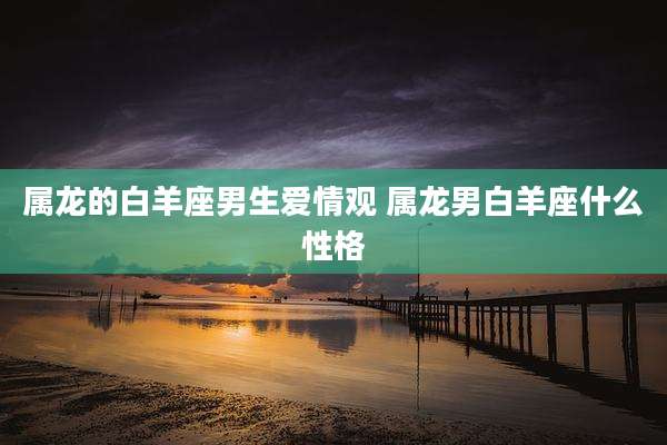 属龙的白羊座男生爱情观 属龙男白羊座什么性格