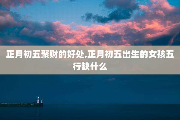 正月初五聚财的好处,正月初五出生的女孩五行缺什么