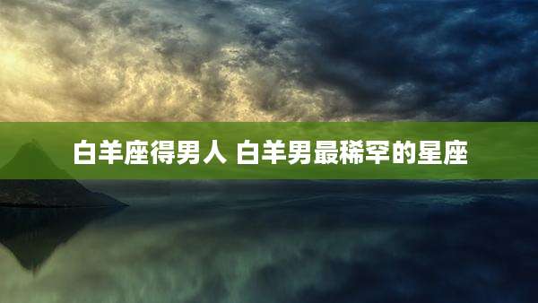 白羊座得男人 白羊男最稀罕的星座