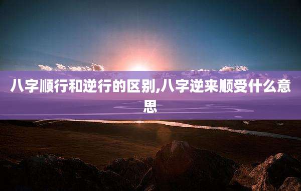 八字顺行和逆行的区别,八字逆来顺受什么意思