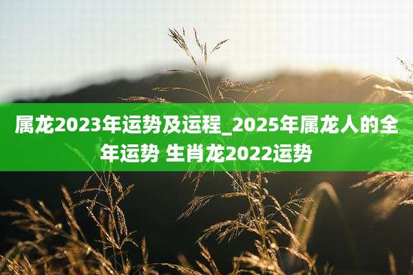 属龙2023年运势及运程_2025年属龙人的全年运势 生肖龙2022运势