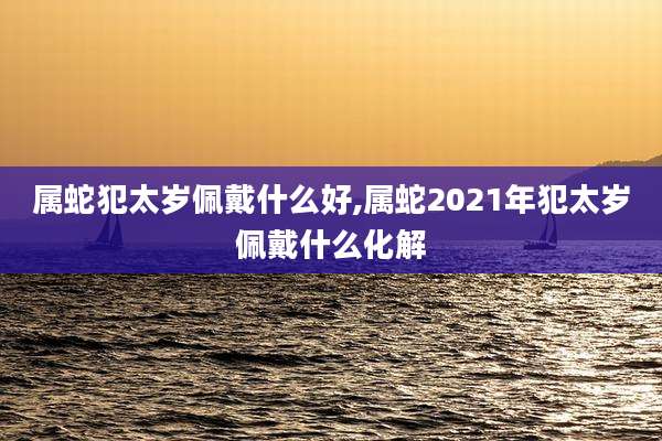 属蛇犯太岁佩戴什么好,属蛇2021年犯太岁佩戴什么化解