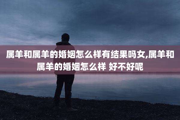 属羊和属羊的婚姻怎么样有结果吗女,属羊和属羊的婚姻怎么样 好不好呢