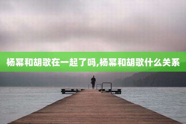 杨幂和胡歌在一起了吗,杨幂和胡歌什么关系