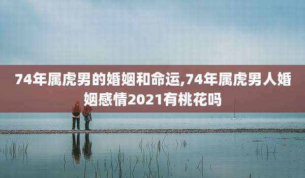 74年属虎男的婚姻和命运,74年属虎男人婚姻感情2021有桃花吗