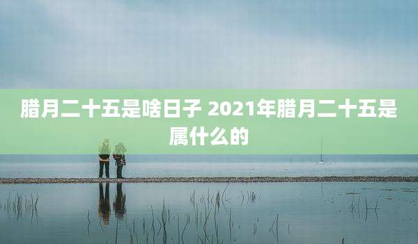 腊月二十五是啥日子 2021年腊月二十五是属什么的