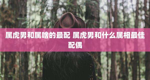 属虎男和属啥的最配 属虎男和什么属相最佳配偶