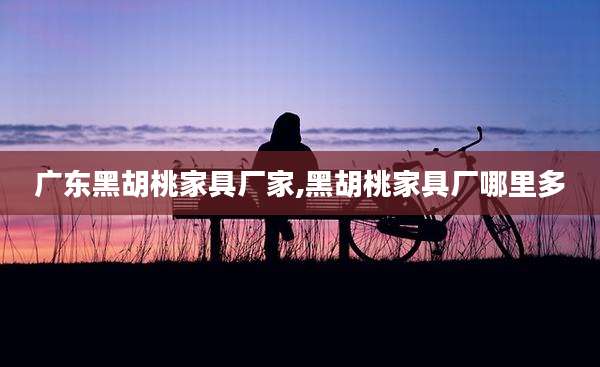 广东黑胡桃家具厂家,黑胡桃家具厂哪里多