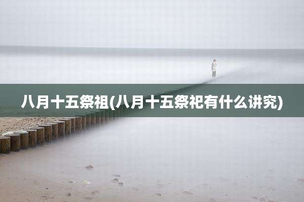 八月十五祭祖(八月十五祭祀有什么讲究)