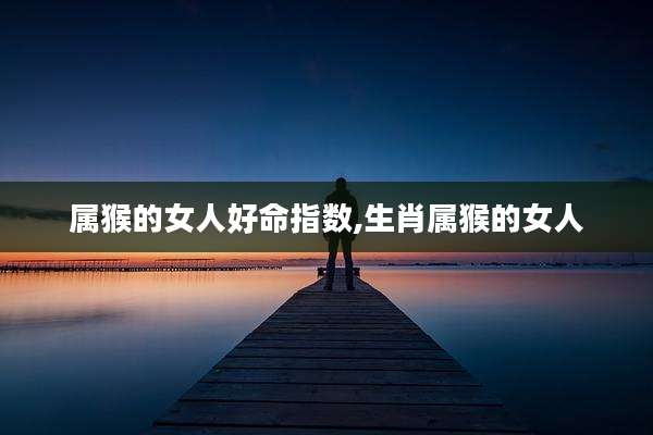 属猴的女人好命指数,生肖属猴的女人