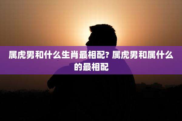 属虎男和什么生肖最相配? 属虎男和属什么的最相配