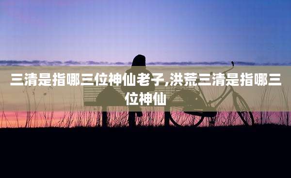 三清是指哪三位神仙老子,洪荒三清是指哪三位神仙