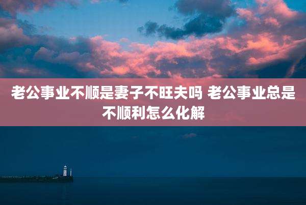 老公事业不顺是妻子不旺夫吗 老公事业总是不顺利怎么化解