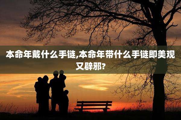 本命年戴什么手链,本命年带什么手链即美观又辟邪?
