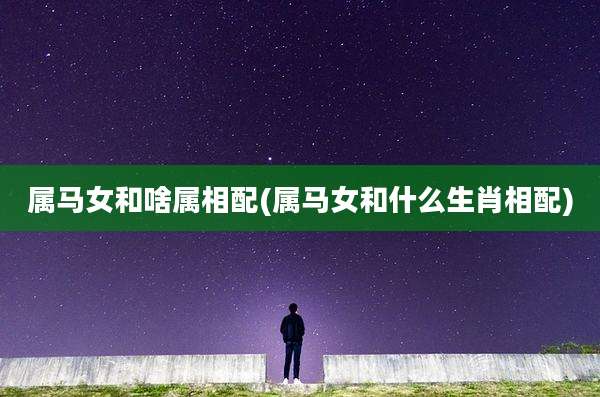 属马女和啥属相配(属马女和什么生肖相配)