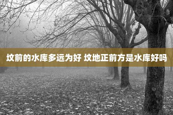 坟前的水库多远为好 坟地正前方是水库好吗