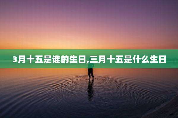 3月十五是谁的生日,三月十五是什么生日