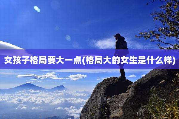 女孩子格局要大一点(格局大的女生是什么样)