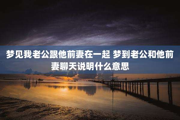 梦见我老公跟他前妻在一起 梦到老公和他前妻聊天说明什么意思