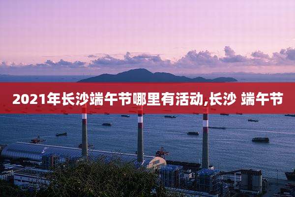 2021年长沙端午节哪里有活动,长沙 端午节