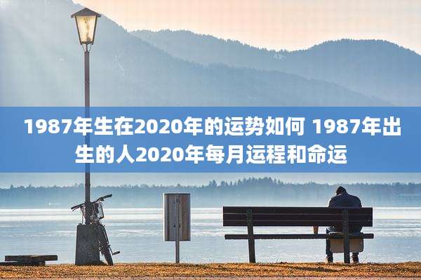 1987年生在2020年的运势如何 1987年出生的人2020年每月运程和命运