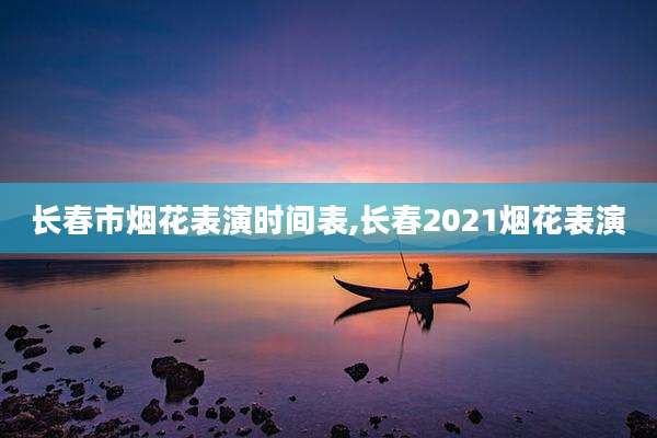 长春市烟花表演时间表,长春2021烟花表演