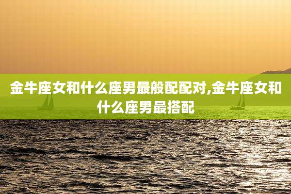金牛座女和什么座男最般配配对,金牛座女和什么座男最搭配