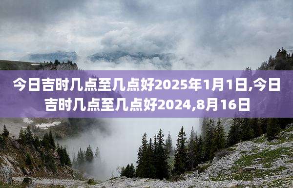 今日吉时几点至几点好2025年1月1日,今日吉时几点至几点好2024,8月16日