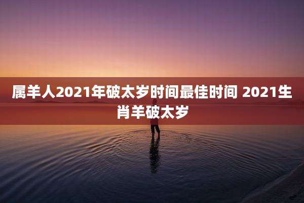 属羊人2021年破太岁时间最佳时间 2021生肖羊破太岁