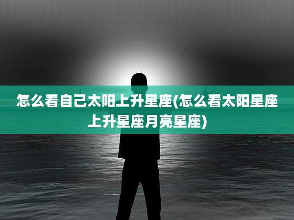 怎么看自己太阳上升星座(怎么看太阳星座上升星座月亮星座)