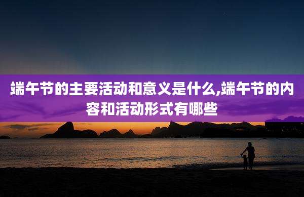 端午节的主要活动和意义是什么,端午节的内容和活动形式有哪些
