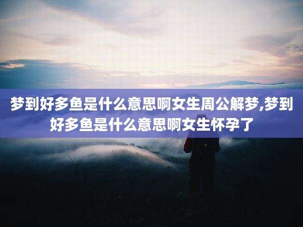梦到好多鱼是什么意思啊女生周公解梦,梦到好多鱼是什么意思啊女生怀孕了