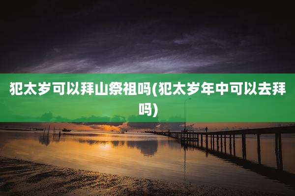 犯太岁可以拜山祭祖吗(犯太岁年中可以去拜吗)