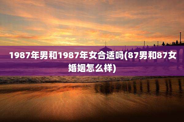 1987年男和1987年女合适吗(87男和87女婚姻怎么样)