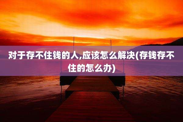 对于存不住钱的人,应该怎么解决(存钱存不住的怎么办)