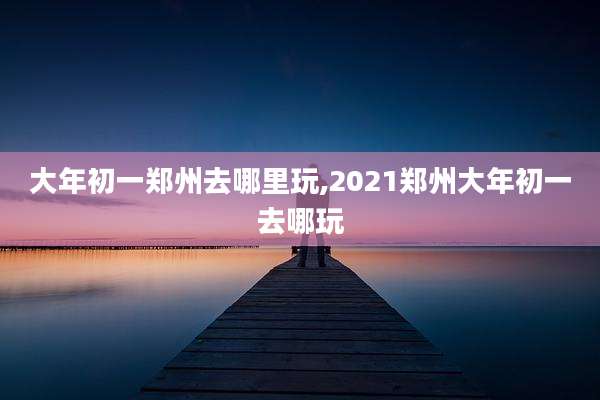 大年初一郑州去哪里玩,2021郑州大年初一去哪玩