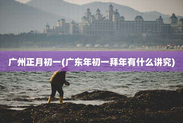 广州正月初一(广东年初一拜年有什么讲究)