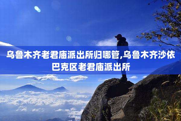 乌鲁木齐老君庙派出所归哪管,乌鲁木齐沙依巴克区老君庙派出所