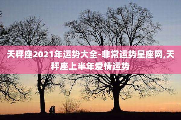 天秤座2021年运势大全-非常运势星座网,天秤座上半年爱情运势