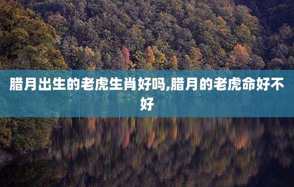 腊月出生的老虎生肖好吗,腊月的老虎命好不好