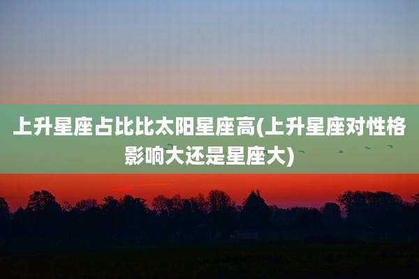 上升星座占比比太阳星座高(上升星座对性格影响大还是星座大)