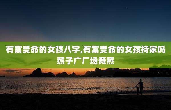 有富贵命的女孩八字,有富贵命的女孩持家吗燕子广厂场舞燕