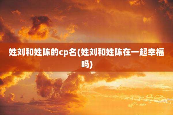 姓刘和姓陈的cp名(姓刘和姓陈在一起幸福吗)