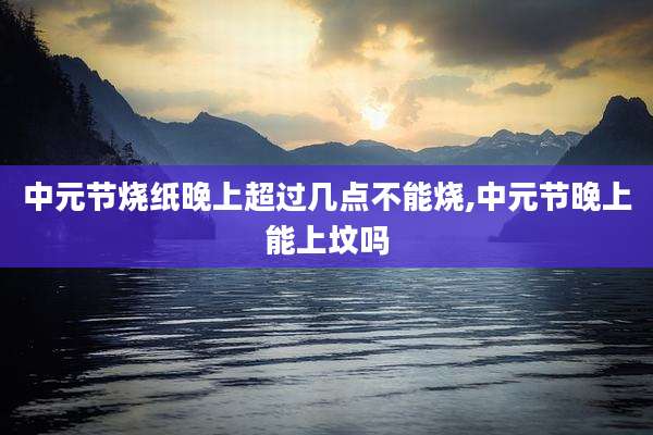 中元节烧纸晚上超过几点不能烧,中元节晚上能上坟吗