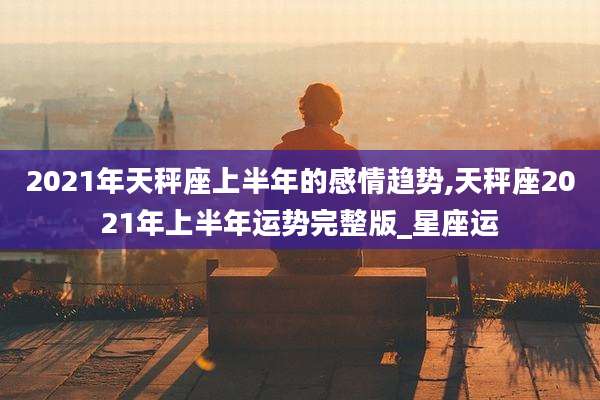 2021年天秤座上半年的感情趋势,天秤座2021年上半年运势完整版_星座运