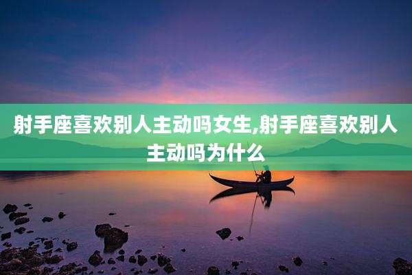 射手座喜欢别人主动吗女生,射手座喜欢别人主动吗为什么
