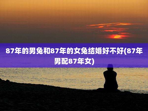 87年的男兔和87年的女兔结婚好不好(87年男配87年女)